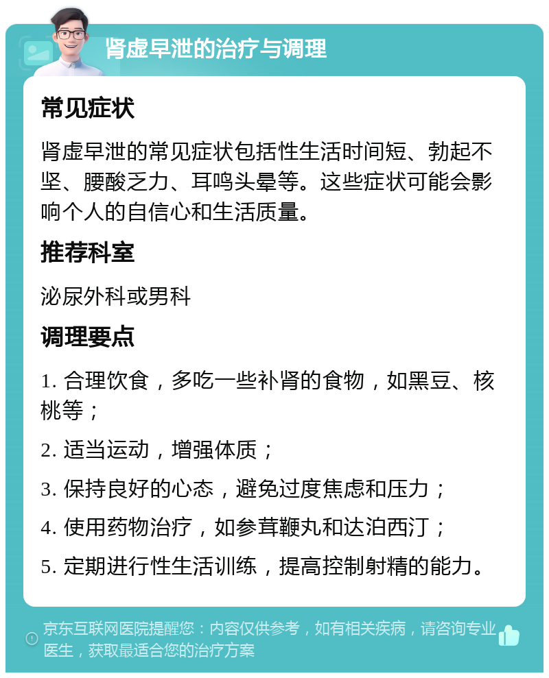 肾虚早泄的治疗与调理 常见症状 肾虚早泄的常见症状包括性生活时间短、勃起不坚、腰酸乏力、耳鸣头晕等。这些症状可能会影响个人的自信心和生活质量。 推荐科室 泌尿外科或男科 调理要点 1. 合理饮食，多吃一些补肾的食物，如黑豆、核桃等； 2. 适当运动，增强体质； 3. 保持良好的心态，避免过度焦虑和压力； 4. 使用药物治疗，如参茸鞭丸和达泊西汀； 5. 定期进行性生活训练，提高控制射精的能力。