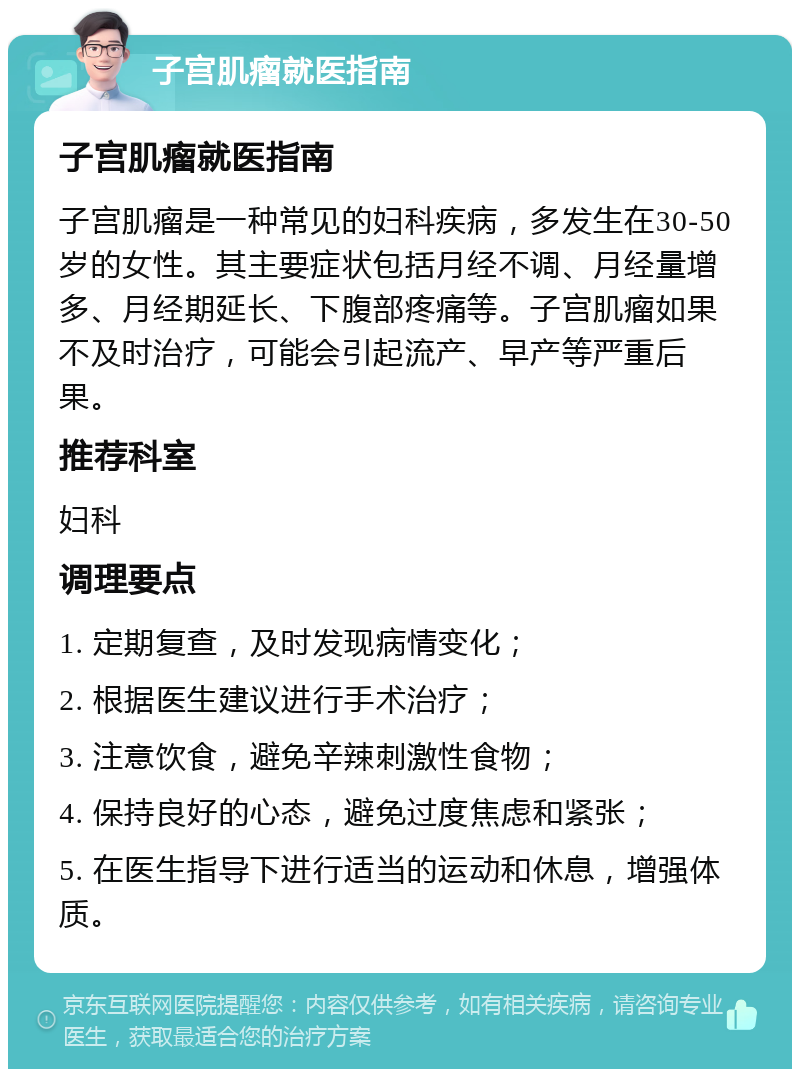 子宫肌瘤就医指南 子宫肌瘤就医指南 子宫肌瘤是一种常见的妇科疾病，多发生在30-50岁的女性。其主要症状包括月经不调、月经量增多、月经期延长、下腹部疼痛等。子宫肌瘤如果不及时治疗，可能会引起流产、早产等严重后果。 推荐科室 妇科 调理要点 1. 定期复查，及时发现病情变化； 2. 根据医生建议进行手术治疗； 3. 注意饮食，避免辛辣刺激性食物； 4. 保持良好的心态，避免过度焦虑和紧张； 5. 在医生指导下进行适当的运动和休息，增强体质。