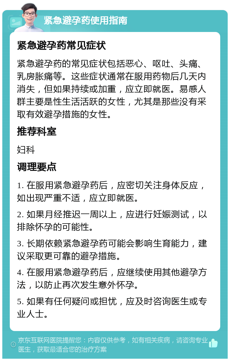 紧急避孕药使用指南 紧急避孕药常见症状 紧急避孕药的常见症状包括恶心、呕吐、头痛、乳房胀痛等。这些症状通常在服用药物后几天内消失，但如果持续或加重，应立即就医。易感人群主要是性生活活跃的女性，尤其是那些没有采取有效避孕措施的女性。 推荐科室 妇科 调理要点 1. 在服用紧急避孕药后，应密切关注身体反应，如出现严重不适，应立即就医。 2. 如果月经推迟一周以上，应进行妊娠测试，以排除怀孕的可能性。 3. 长期依赖紧急避孕药可能会影响生育能力，建议采取更可靠的避孕措施。 4. 在服用紧急避孕药后，应继续使用其他避孕方法，以防止再次发生意外怀孕。 5. 如果有任何疑问或担忧，应及时咨询医生或专业人士。