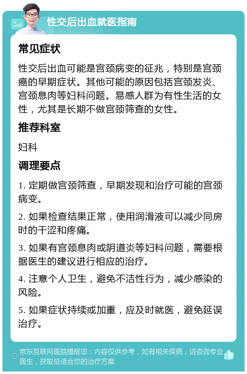 性交后出血就医指南 常见症状 性交后出血可能是宫颈病变的征兆，特别是宫颈癌的早期症状。其他可能的原因包括宫颈发炎、宫颈息肉等妇科问题。易感人群为有性生活的女性，尤其是长期不做宫颈筛查的女性。 推荐科室 妇科 调理要点 1. 定期做宫颈筛查，早期发现和治疗可能的宫颈病变。 2. 如果检查结果正常，使用润滑液可以减少同房时的干涩和疼痛。 3. 如果有宫颈息肉或阴道炎等妇科问题，需要根据医生的建议进行相应的治疗。 4. 注意个人卫生，避免不洁性行为，减少感染的风险。 5. 如果症状持续或加重，应及时就医，避免延误治疗。