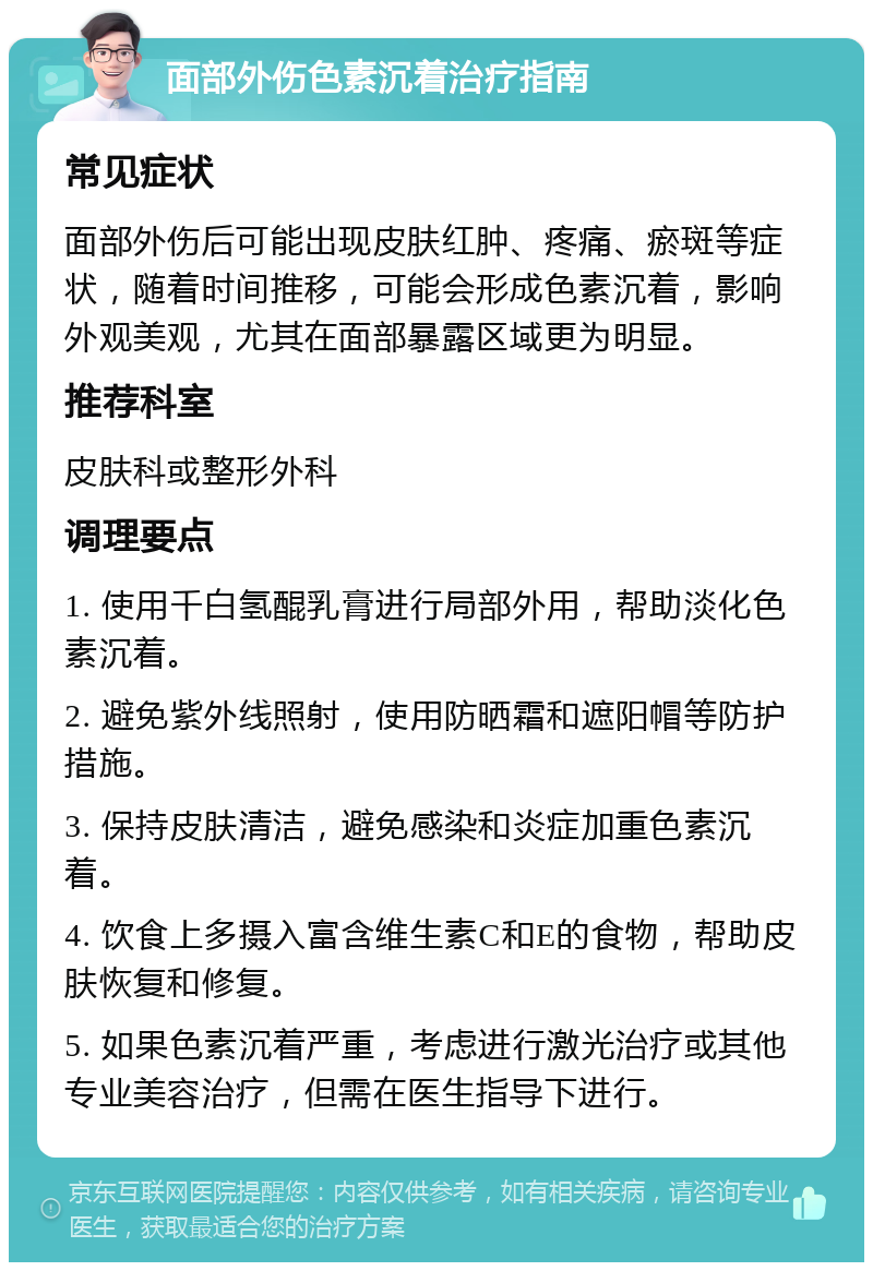 面部外伤色素沉着治疗指南 常见症状 面部外伤后可能出现皮肤红肿、疼痛、瘀斑等症状，随着时间推移，可能会形成色素沉着，影响外观美观，尤其在面部暴露区域更为明显。 推荐科室 皮肤科或整形外科 调理要点 1. 使用千白氢醌乳膏进行局部外用，帮助淡化色素沉着。 2. 避免紫外线照射，使用防晒霜和遮阳帽等防护措施。 3. 保持皮肤清洁，避免感染和炎症加重色素沉着。 4. 饮食上多摄入富含维生素C和E的食物，帮助皮肤恢复和修复。 5. 如果色素沉着严重，考虑进行激光治疗或其他专业美容治疗，但需在医生指导下进行。