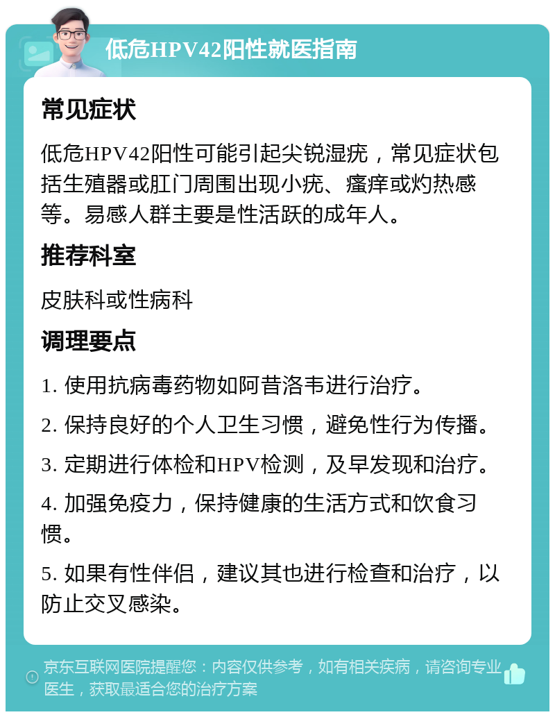 低危HPV42阳性就医指南 常见症状 低危HPV42阳性可能引起尖锐湿疣，常见症状包括生殖器或肛门周围出现小疣、瘙痒或灼热感等。易感人群主要是性活跃的成年人。 推荐科室 皮肤科或性病科 调理要点 1. 使用抗病毒药物如阿昔洛韦进行治疗。 2. 保持良好的个人卫生习惯，避免性行为传播。 3. 定期进行体检和HPV检测，及早发现和治疗。 4. 加强免疫力，保持健康的生活方式和饮食习惯。 5. 如果有性伴侣，建议其也进行检查和治疗，以防止交叉感染。