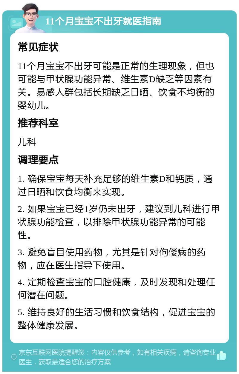 11个月宝宝不出牙就医指南 常见症状 11个月宝宝不出牙可能是正常的生理现象，但也可能与甲状腺功能异常、维生素D缺乏等因素有关。易感人群包括长期缺乏日晒、饮食不均衡的婴幼儿。 推荐科室 儿科 调理要点 1. 确保宝宝每天补充足够的维生素D和钙质，通过日晒和饮食均衡来实现。 2. 如果宝宝已经1岁仍未出牙，建议到儿科进行甲状腺功能检查，以排除甲状腺功能异常的可能性。 3. 避免盲目使用药物，尤其是针对佝偻病的药物，应在医生指导下使用。 4. 定期检查宝宝的口腔健康，及时发现和处理任何潜在问题。 5. 维持良好的生活习惯和饮食结构，促进宝宝的整体健康发展。