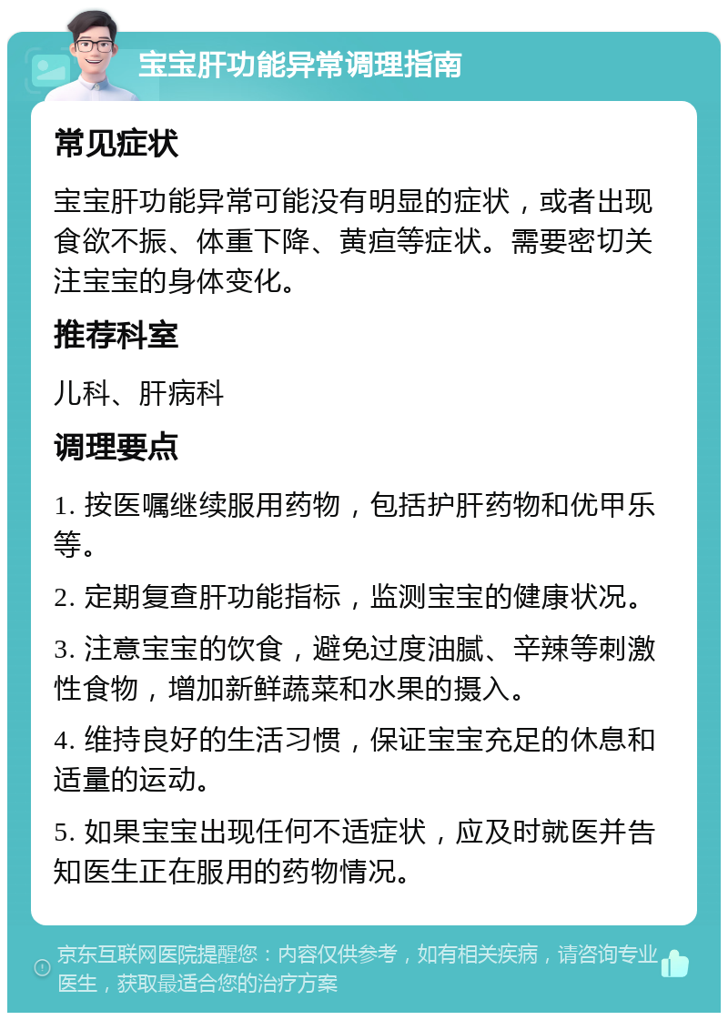 宝宝肝功能异常调理指南 常见症状 宝宝肝功能异常可能没有明显的症状，或者出现食欲不振、体重下降、黄疸等症状。需要密切关注宝宝的身体变化。 推荐科室 儿科、肝病科 调理要点 1. 按医嘱继续服用药物，包括护肝药物和优甲乐等。 2. 定期复查肝功能指标，监测宝宝的健康状况。 3. 注意宝宝的饮食，避免过度油腻、辛辣等刺激性食物，增加新鲜蔬菜和水果的摄入。 4. 维持良好的生活习惯，保证宝宝充足的休息和适量的运动。 5. 如果宝宝出现任何不适症状，应及时就医并告知医生正在服用的药物情况。