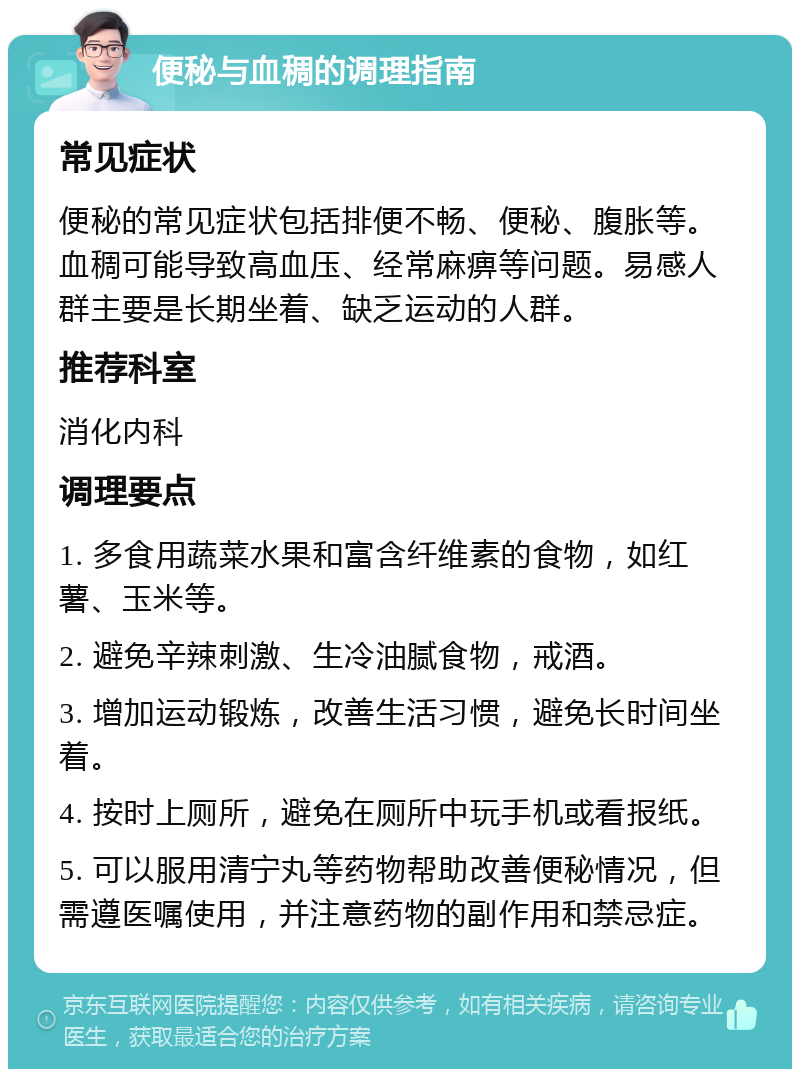 便秘与血稠的调理指南 常见症状 便秘的常见症状包括排便不畅、便秘、腹胀等。血稠可能导致高血压、经常麻痹等问题。易感人群主要是长期坐着、缺乏运动的人群。 推荐科室 消化内科 调理要点 1. 多食用蔬菜水果和富含纤维素的食物，如红薯、玉米等。 2. 避免辛辣刺激、生冷油腻食物，戒酒。 3. 增加运动锻炼，改善生活习惯，避免长时间坐着。 4. 按时上厕所，避免在厕所中玩手机或看报纸。 5. 可以服用清宁丸等药物帮助改善便秘情况，但需遵医嘱使用，并注意药物的副作用和禁忌症。