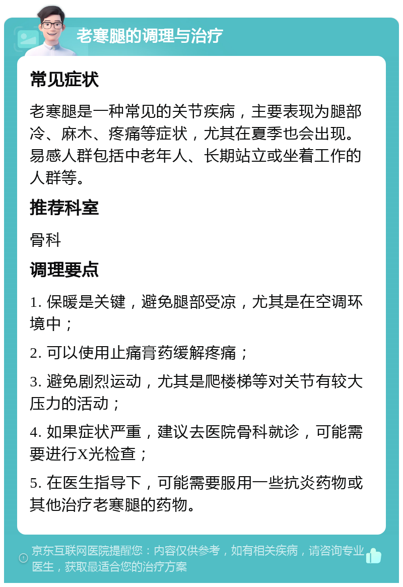 老寒腿的调理与治疗 常见症状 老寒腿是一种常见的关节疾病，主要表现为腿部冷、麻木、疼痛等症状，尤其在夏季也会出现。易感人群包括中老年人、长期站立或坐着工作的人群等。 推荐科室 骨科 调理要点 1. 保暖是关键，避免腿部受凉，尤其是在空调环境中； 2. 可以使用止痛膏药缓解疼痛； 3. 避免剧烈运动，尤其是爬楼梯等对关节有较大压力的活动； 4. 如果症状严重，建议去医院骨科就诊，可能需要进行X光检查； 5. 在医生指导下，可能需要服用一些抗炎药物或其他治疗老寒腿的药物。