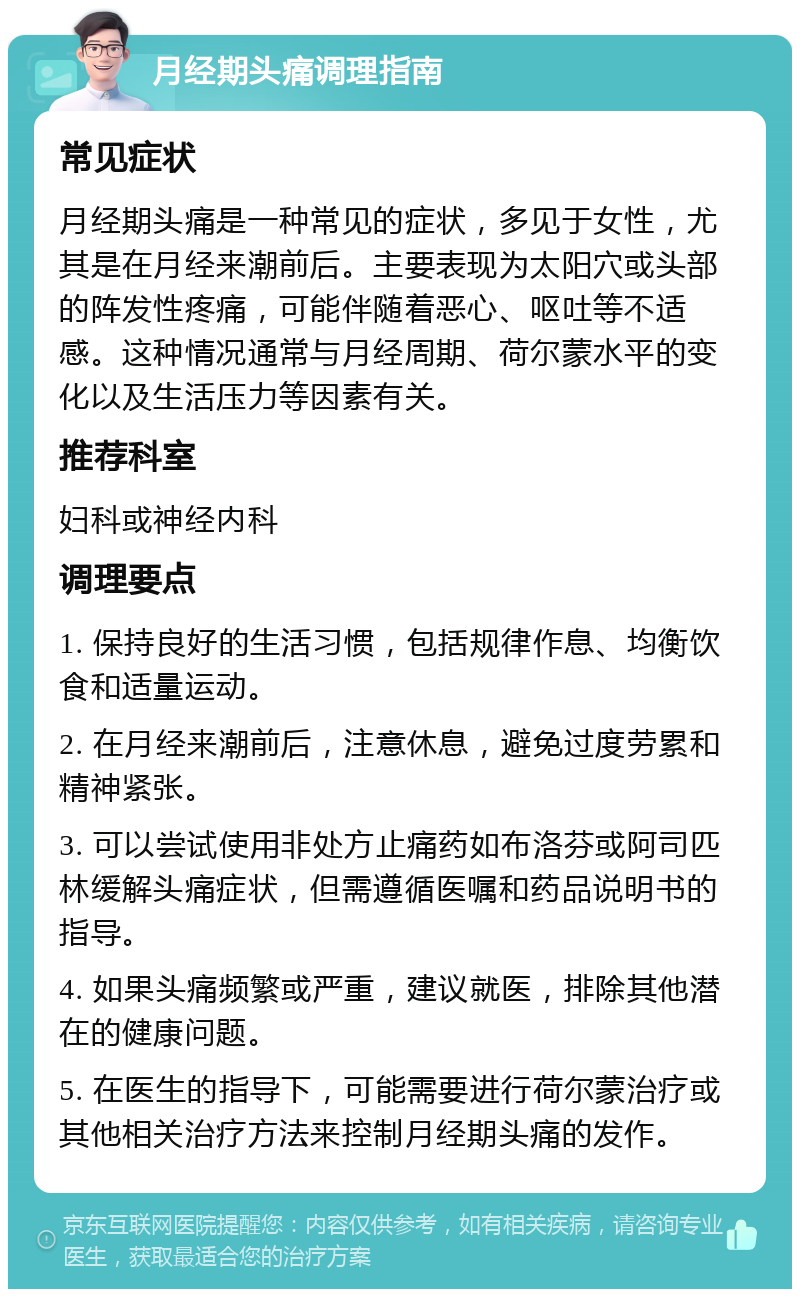 月经期头痛调理指南 常见症状 月经期头痛是一种常见的症状，多见于女性，尤其是在月经来潮前后。主要表现为太阳穴或头部的阵发性疼痛，可能伴随着恶心、呕吐等不适感。这种情况通常与月经周期、荷尔蒙水平的变化以及生活压力等因素有关。 推荐科室 妇科或神经内科 调理要点 1. 保持良好的生活习惯，包括规律作息、均衡饮食和适量运动。 2. 在月经来潮前后，注意休息，避免过度劳累和精神紧张。 3. 可以尝试使用非处方止痛药如布洛芬或阿司匹林缓解头痛症状，但需遵循医嘱和药品说明书的指导。 4. 如果头痛频繁或严重，建议就医，排除其他潜在的健康问题。 5. 在医生的指导下，可能需要进行荷尔蒙治疗或其他相关治疗方法来控制月经期头痛的发作。