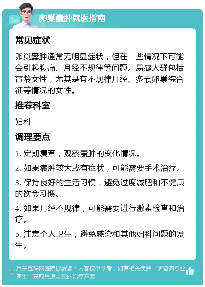 卵巢囊肿就医指南 常见症状 卵巢囊肿通常无明显症状，但在一些情况下可能会引起腹痛、月经不规律等问题。易感人群包括育龄女性，尤其是有不规律月经、多囊卵巢综合征等情况的女性。 推荐科室 妇科 调理要点 1. 定期复查，观察囊肿的变化情况。 2. 如果囊肿较大或有症状，可能需要手术治疗。 3. 保持良好的生活习惯，避免过度减肥和不健康的饮食习惯。 4. 如果月经不规律，可能需要进行激素检查和治疗。 5. 注意个人卫生，避免感染和其他妇科问题的发生。