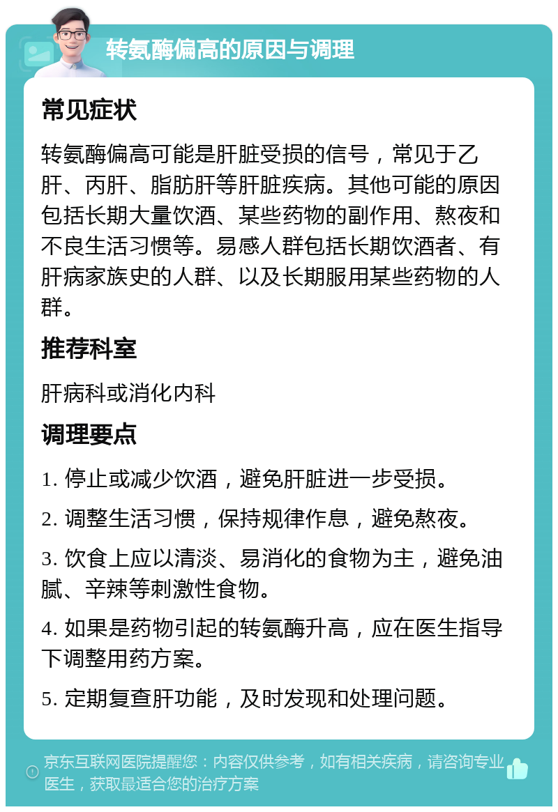 转氨酶偏高的原因与调理 常见症状 转氨酶偏高可能是肝脏受损的信号，常见于乙肝、丙肝、脂肪肝等肝脏疾病。其他可能的原因包括长期大量饮酒、某些药物的副作用、熬夜和不良生活习惯等。易感人群包括长期饮酒者、有肝病家族史的人群、以及长期服用某些药物的人群。 推荐科室 肝病科或消化内科 调理要点 1. 停止或减少饮酒，避免肝脏进一步受损。 2. 调整生活习惯，保持规律作息，避免熬夜。 3. 饮食上应以清淡、易消化的食物为主，避免油腻、辛辣等刺激性食物。 4. 如果是药物引起的转氨酶升高，应在医生指导下调整用药方案。 5. 定期复查肝功能，及时发现和处理问题。