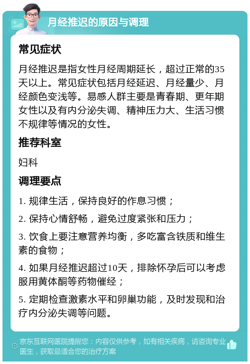 月经推迟的原因与调理 常见症状 月经推迟是指女性月经周期延长，超过正常的35天以上。常见症状包括月经延迟、月经量少、月经颜色变浅等。易感人群主要是青春期、更年期女性以及有内分泌失调、精神压力大、生活习惯不规律等情况的女性。 推荐科室 妇科 调理要点 1. 规律生活，保持良好的作息习惯； 2. 保持心情舒畅，避免过度紧张和压力； 3. 饮食上要注意营养均衡，多吃富含铁质和维生素的食物； 4. 如果月经推迟超过10天，排除怀孕后可以考虑服用黄体酮等药物催经； 5. 定期检查激素水平和卵巢功能，及时发现和治疗内分泌失调等问题。