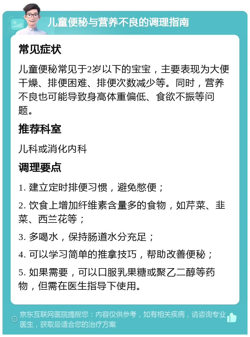 儿童便秘与营养不良的调理指南 常见症状 儿童便秘常见于2岁以下的宝宝，主要表现为大便干燥、排便困难、排便次数减少等。同时，营养不良也可能导致身高体重偏低、食欲不振等问题。 推荐科室 儿科或消化内科 调理要点 1. 建立定时排便习惯，避免憋便； 2. 饮食上增加纤维素含量多的食物，如芹菜、韭菜、西兰花等； 3. 多喝水，保持肠道水分充足； 4. 可以学习简单的推拿技巧，帮助改善便秘； 5. 如果需要，可以口服乳果糖或聚乙二醇等药物，但需在医生指导下使用。