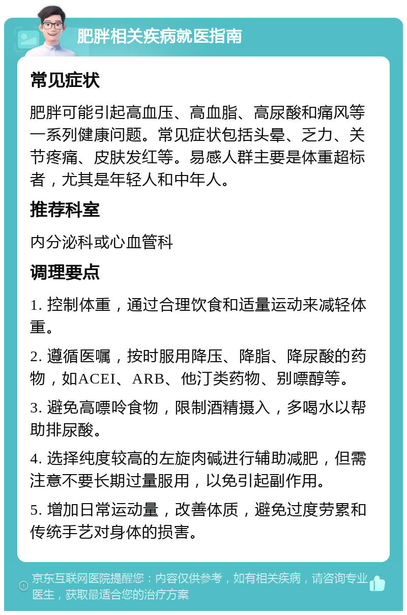 肥胖相关疾病就医指南 常见症状 肥胖可能引起高血压、高血脂、高尿酸和痛风等一系列健康问题。常见症状包括头晕、乏力、关节疼痛、皮肤发红等。易感人群主要是体重超标者，尤其是年轻人和中年人。 推荐科室 内分泌科或心血管科 调理要点 1. 控制体重，通过合理饮食和适量运动来减轻体重。 2. 遵循医嘱，按时服用降压、降脂、降尿酸的药物，如ACEI、ARB、他汀类药物、别嘌醇等。 3. 避免高嘌呤食物，限制酒精摄入，多喝水以帮助排尿酸。 4. 选择纯度较高的左旋肉碱进行辅助减肥，但需注意不要长期过量服用，以免引起副作用。 5. 增加日常运动量，改善体质，避免过度劳累和传统手艺对身体的损害。