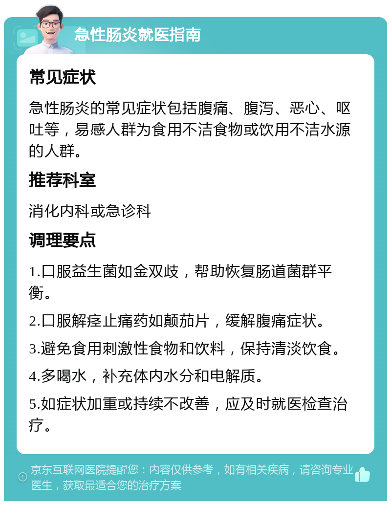 急性肠炎就医指南 常见症状 急性肠炎的常见症状包括腹痛、腹泻、恶心、呕吐等，易感人群为食用不洁食物或饮用不洁水源的人群。 推荐科室 消化内科或急诊科 调理要点 1.口服益生菌如金双歧，帮助恢复肠道菌群平衡。 2.口服解痉止痛药如颠茄片，缓解腹痛症状。 3.避免食用刺激性食物和饮料，保持清淡饮食。 4.多喝水，补充体内水分和电解质。 5.如症状加重或持续不改善，应及时就医检查治疗。