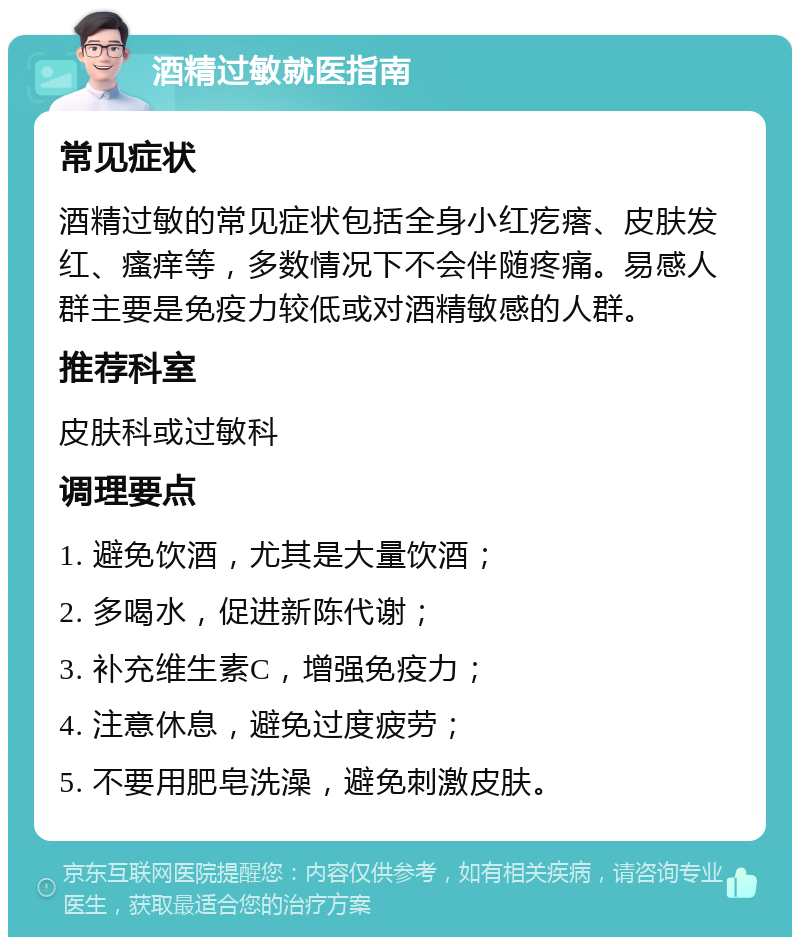 酒精过敏就医指南 常见症状 酒精过敏的常见症状包括全身小红疙瘩、皮肤发红、瘙痒等，多数情况下不会伴随疼痛。易感人群主要是免疫力较低或对酒精敏感的人群。 推荐科室 皮肤科或过敏科 调理要点 1. 避免饮酒，尤其是大量饮酒； 2. 多喝水，促进新陈代谢； 3. 补充维生素C，增强免疫力； 4. 注意休息，避免过度疲劳； 5. 不要用肥皂洗澡，避免刺激皮肤。