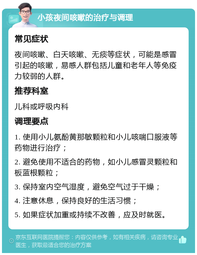 小孩夜间咳嗽的治疗与调理 常见症状 夜间咳嗽、白天咳嗽、无痰等症状，可能是感冒引起的咳嗽，易感人群包括儿童和老年人等免疫力较弱的人群。 推荐科室 儿科或呼吸内科 调理要点 1. 使用小儿氨酚黄那敏颗粒和小儿咳喘口服液等药物进行治疗； 2. 避免使用不适合的药物，如小儿感冒灵颗粒和板蓝根颗粒； 3. 保持室内空气湿度，避免空气过于干燥； 4. 注意休息，保持良好的生活习惯； 5. 如果症状加重或持续不改善，应及时就医。