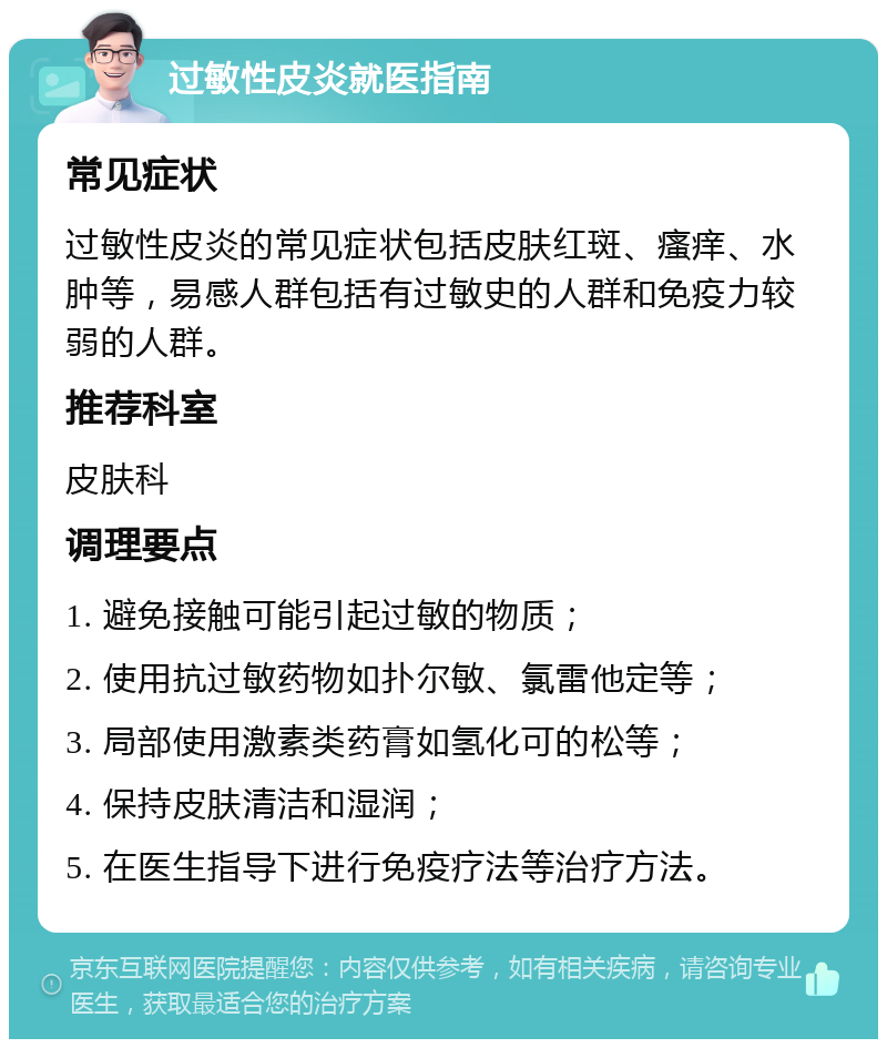 过敏性皮炎就医指南 常见症状 过敏性皮炎的常见症状包括皮肤红斑、瘙痒、水肿等，易感人群包括有过敏史的人群和免疫力较弱的人群。 推荐科室 皮肤科 调理要点 1. 避免接触可能引起过敏的物质； 2. 使用抗过敏药物如扑尔敏、氯雷他定等； 3. 局部使用激素类药膏如氢化可的松等； 4. 保持皮肤清洁和湿润； 5. 在医生指导下进行免疫疗法等治疗方法。