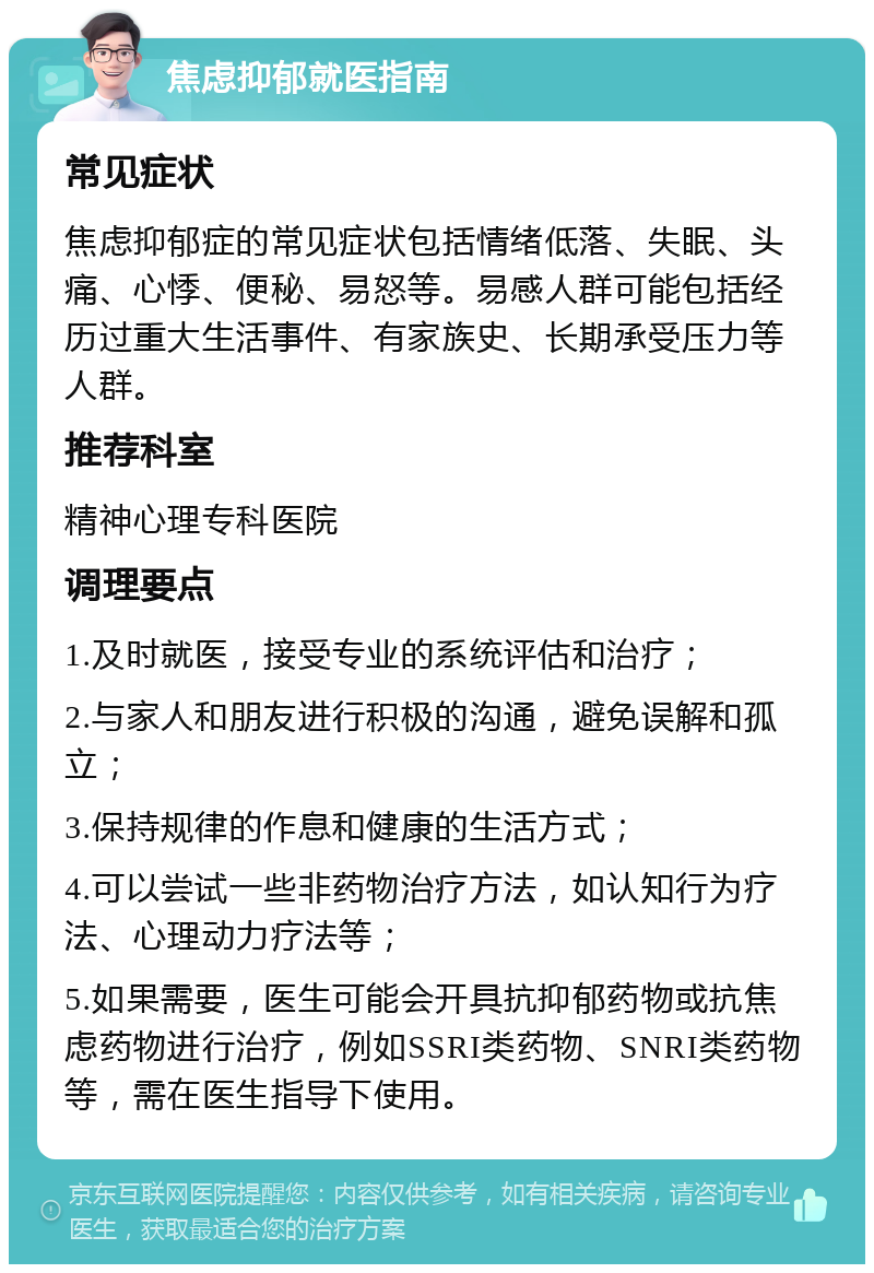 焦虑抑郁就医指南 常见症状 焦虑抑郁症的常见症状包括情绪低落、失眠、头痛、心悸、便秘、易怒等。易感人群可能包括经历过重大生活事件、有家族史、长期承受压力等人群。 推荐科室 精神心理专科医院 调理要点 1.及时就医，接受专业的系统评估和治疗； 2.与家人和朋友进行积极的沟通，避免误解和孤立； 3.保持规律的作息和健康的生活方式； 4.可以尝试一些非药物治疗方法，如认知行为疗法、心理动力疗法等； 5.如果需要，医生可能会开具抗抑郁药物或抗焦虑药物进行治疗，例如SSRI类药物、SNRI类药物等，需在医生指导下使用。