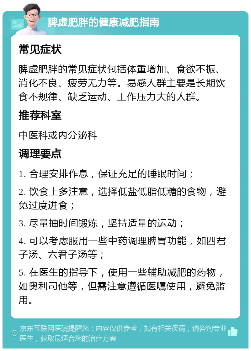 脾虚肥胖的健康减肥指南 常见症状 脾虚肥胖的常见症状包括体重增加、食欲不振、消化不良、疲劳无力等。易感人群主要是长期饮食不规律、缺乏运动、工作压力大的人群。 推荐科室 中医科或内分泌科 调理要点 1. 合理安排作息，保证充足的睡眠时间； 2. 饮食上多注意，选择低盐低脂低糖的食物，避免过度进食； 3. 尽量抽时间锻炼，坚持适量的运动； 4. 可以考虑服用一些中药调理脾胃功能，如四君子汤、六君子汤等； 5. 在医生的指导下，使用一些辅助减肥的药物，如奥利司他等，但需注意遵循医嘱使用，避免滥用。