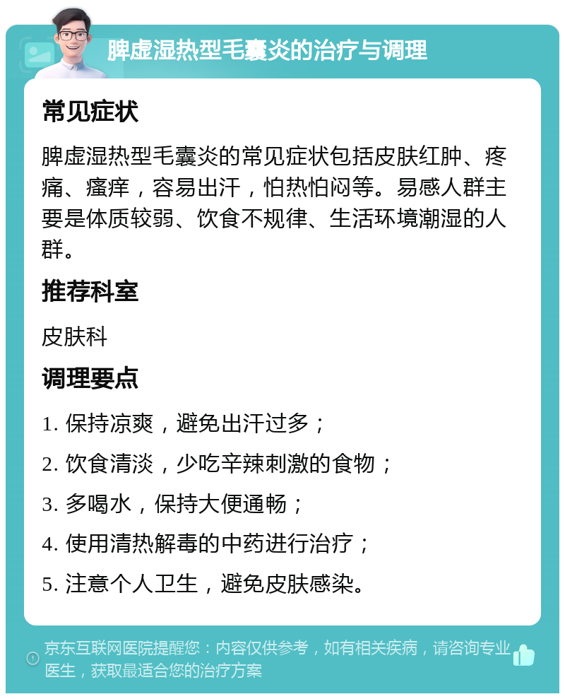 脾虚湿热型毛囊炎的治疗与调理 常见症状 脾虚湿热型毛囊炎的常见症状包括皮肤红肿、疼痛、瘙痒，容易出汗，怕热怕闷等。易感人群主要是体质较弱、饮食不规律、生活环境潮湿的人群。 推荐科室 皮肤科 调理要点 1. 保持凉爽，避免出汗过多； 2. 饮食清淡，少吃辛辣刺激的食物； 3. 多喝水，保持大便通畅； 4. 使用清热解毒的中药进行治疗； 5. 注意个人卫生，避免皮肤感染。