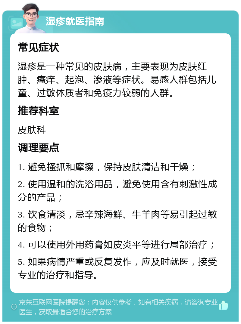 湿疹就医指南 常见症状 湿疹是一种常见的皮肤病，主要表现为皮肤红肿、瘙痒、起泡、渗液等症状。易感人群包括儿童、过敏体质者和免疫力较弱的人群。 推荐科室 皮肤科 调理要点 1. 避免搔抓和摩擦，保持皮肤清洁和干燥； 2. 使用温和的洗浴用品，避免使用含有刺激性成分的产品； 3. 饮食清淡，忌辛辣海鲜、牛羊肉等易引起过敏的食物； 4. 可以使用外用药膏如皮炎平等进行局部治疗； 5. 如果病情严重或反复发作，应及时就医，接受专业的治疗和指导。