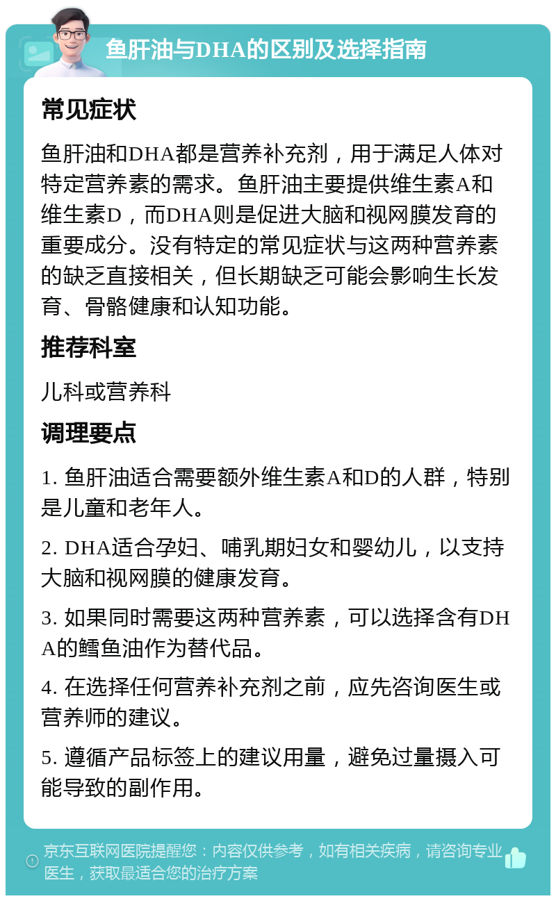 鱼肝油与DHA的区别及选择指南 常见症状 鱼肝油和DHA都是营养补充剂，用于满足人体对特定营养素的需求。鱼肝油主要提供维生素A和维生素D，而DHA则是促进大脑和视网膜发育的重要成分。没有特定的常见症状与这两种营养素的缺乏直接相关，但长期缺乏可能会影响生长发育、骨骼健康和认知功能。 推荐科室 儿科或营养科 调理要点 1. 鱼肝油适合需要额外维生素A和D的人群，特别是儿童和老年人。 2. DHA适合孕妇、哺乳期妇女和婴幼儿，以支持大脑和视网膜的健康发育。 3. 如果同时需要这两种营养素，可以选择含有DHA的鳕鱼油作为替代品。 4. 在选择任何营养补充剂之前，应先咨询医生或营养师的建议。 5. 遵循产品标签上的建议用量，避免过量摄入可能导致的副作用。