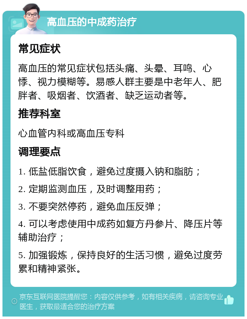 高血压的中成药治疗 常见症状 高血压的常见症状包括头痛、头晕、耳鸣、心悸、视力模糊等。易感人群主要是中老年人、肥胖者、吸烟者、饮酒者、缺乏运动者等。 推荐科室 心血管内科或高血压专科 调理要点 1. 低盐低脂饮食，避免过度摄入钠和脂肪； 2. 定期监测血压，及时调整用药； 3. 不要突然停药，避免血压反弹； 4. 可以考虑使用中成药如复方丹参片、降压片等辅助治疗； 5. 加强锻炼，保持良好的生活习惯，避免过度劳累和精神紧张。