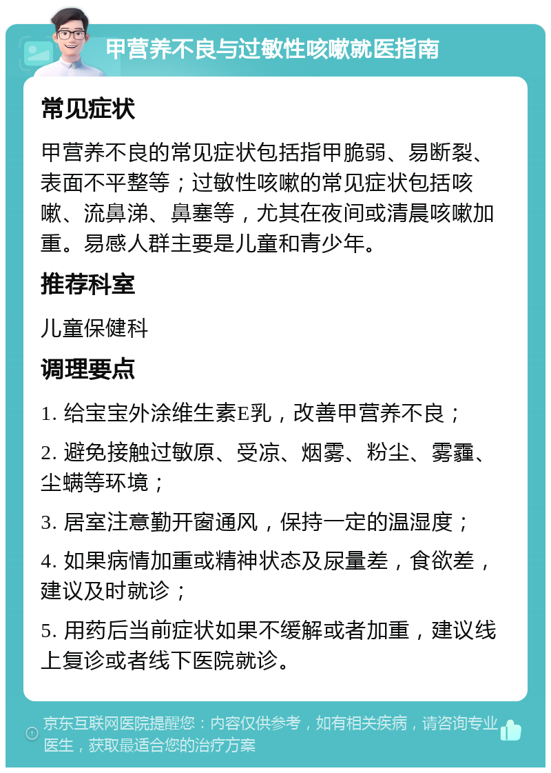 甲营养不良与过敏性咳嗽就医指南 常见症状 甲营养不良的常见症状包括指甲脆弱、易断裂、表面不平整等；过敏性咳嗽的常见症状包括咳嗽、流鼻涕、鼻塞等，尤其在夜间或清晨咳嗽加重。易感人群主要是儿童和青少年。 推荐科室 儿童保健科 调理要点 1. 给宝宝外涂维生素E乳，改善甲营养不良； 2. 避免接触过敏原、受凉、烟雾、粉尘、雾霾、尘螨等环境； 3. 居室注意勤开窗通风，保持一定的温湿度； 4. 如果病情加重或精神状态及尿量差，食欲差，建议及时就诊； 5. 用药后当前症状如果不缓解或者加重，建议线上复诊或者线下医院就诊。