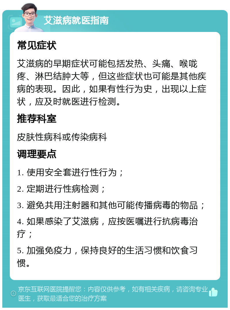 艾滋病就医指南 常见症状 艾滋病的早期症状可能包括发热、头痛、喉咙疼、淋巴结肿大等，但这些症状也可能是其他疾病的表现。因此，如果有性行为史，出现以上症状，应及时就医进行检测。 推荐科室 皮肤性病科或传染病科 调理要点 1. 使用安全套进行性行为； 2. 定期进行性病检测； 3. 避免共用注射器和其他可能传播病毒的物品； 4. 如果感染了艾滋病，应按医嘱进行抗病毒治疗； 5. 加强免疫力，保持良好的生活习惯和饮食习惯。