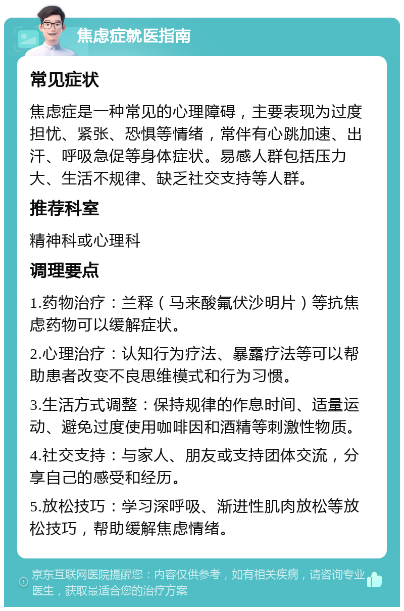 焦虑症就医指南 常见症状 焦虑症是一种常见的心理障碍，主要表现为过度担忧、紧张、恐惧等情绪，常伴有心跳加速、出汗、呼吸急促等身体症状。易感人群包括压力大、生活不规律、缺乏社交支持等人群。 推荐科室 精神科或心理科 调理要点 1.药物治疗：兰释（马来酸氟伏沙明片）等抗焦虑药物可以缓解症状。 2.心理治疗：认知行为疗法、暴露疗法等可以帮助患者改变不良思维模式和行为习惯。 3.生活方式调整：保持规律的作息时间、适量运动、避免过度使用咖啡因和酒精等刺激性物质。 4.社交支持：与家人、朋友或支持团体交流，分享自己的感受和经历。 5.放松技巧：学习深呼吸、渐进性肌肉放松等放松技巧，帮助缓解焦虑情绪。