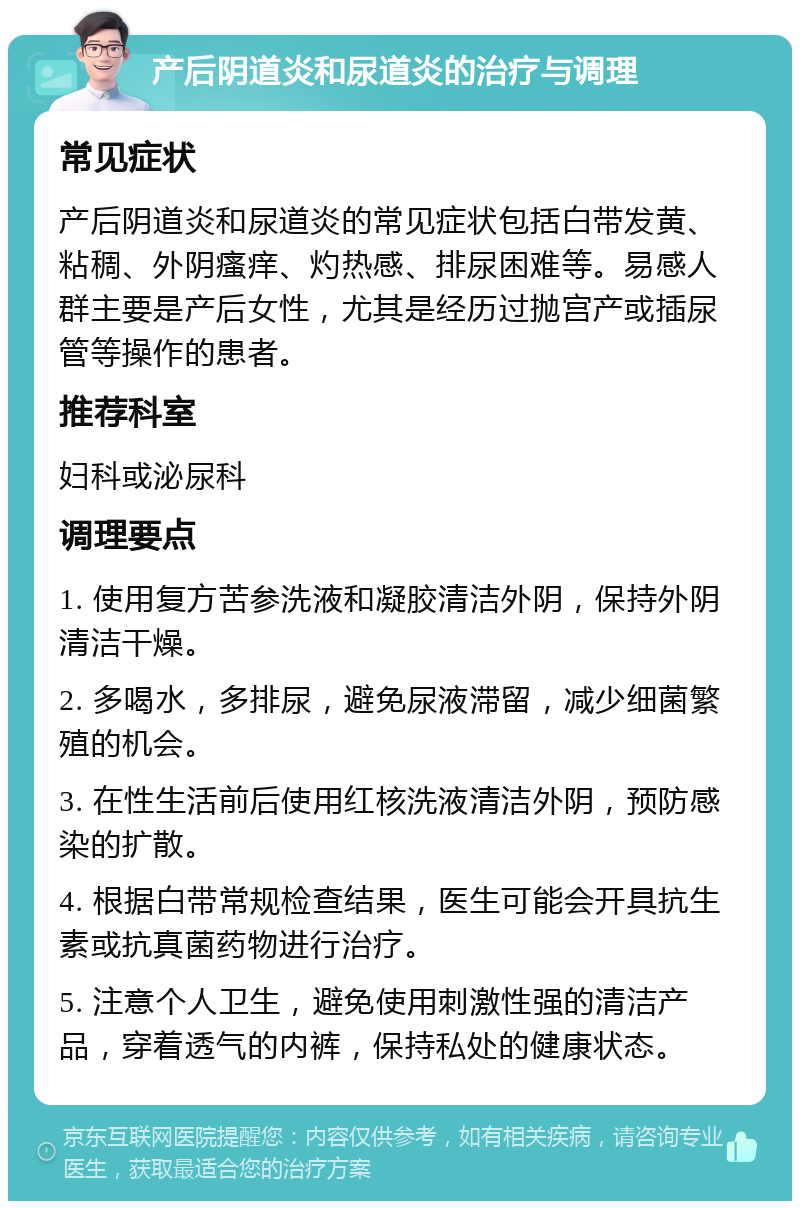 产后阴道炎和尿道炎的治疗与调理 常见症状 产后阴道炎和尿道炎的常见症状包括白带发黄、粘稠、外阴瘙痒、灼热感、排尿困难等。易感人群主要是产后女性，尤其是经历过抛宫产或插尿管等操作的患者。 推荐科室 妇科或泌尿科 调理要点 1. 使用复方苦参洗液和凝胶清洁外阴，保持外阴清洁干燥。 2. 多喝水，多排尿，避免尿液滞留，减少细菌繁殖的机会。 3. 在性生活前后使用红核洗液清洁外阴，预防感染的扩散。 4. 根据白带常规检查结果，医生可能会开具抗生素或抗真菌药物进行治疗。 5. 注意个人卫生，避免使用刺激性强的清洁产品，穿着透气的内裤，保持私处的健康状态。