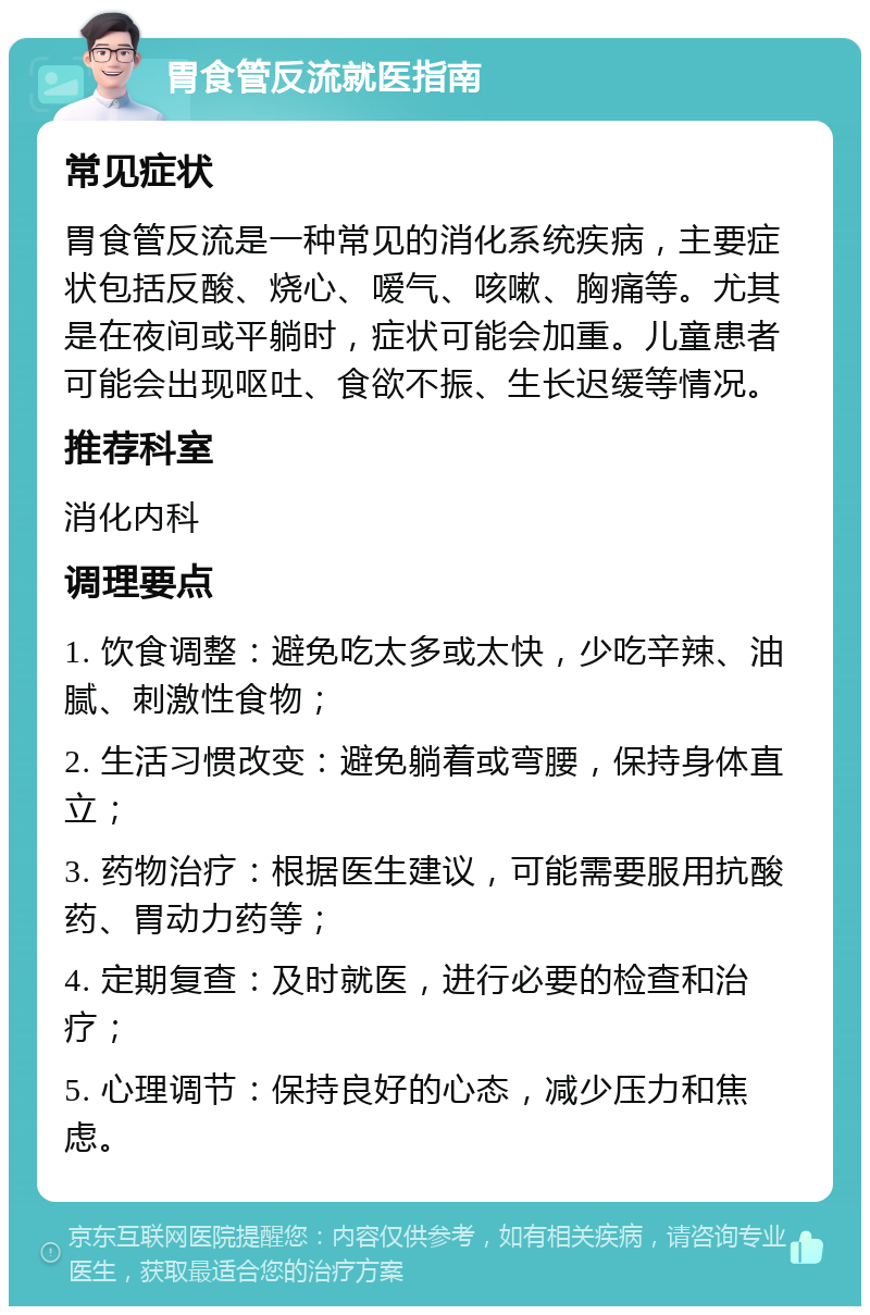 胃食管反流就医指南 常见症状 胃食管反流是一种常见的消化系统疾病，主要症状包括反酸、烧心、嗳气、咳嗽、胸痛等。尤其是在夜间或平躺时，症状可能会加重。儿童患者可能会出现呕吐、食欲不振、生长迟缓等情况。 推荐科室 消化内科 调理要点 1. 饮食调整：避免吃太多或太快，少吃辛辣、油腻、刺激性食物； 2. 生活习惯改变：避免躺着或弯腰，保持身体直立； 3. 药物治疗：根据医生建议，可能需要服用抗酸药、胃动力药等； 4. 定期复查：及时就医，进行必要的检查和治疗； 5. 心理调节：保持良好的心态，减少压力和焦虑。