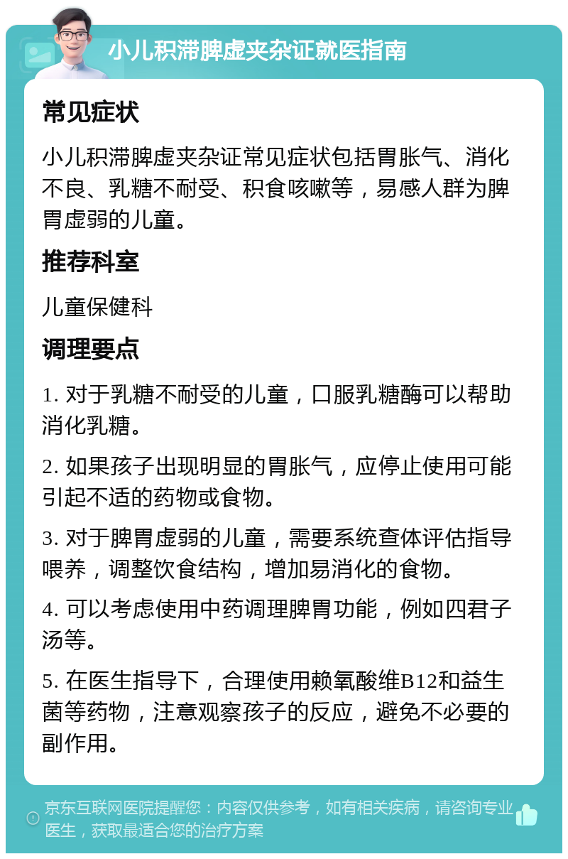 小儿积滞脾虚夹杂证就医指南 常见症状 小儿积滞脾虚夹杂证常见症状包括胃胀气、消化不良、乳糖不耐受、积食咳嗽等，易感人群为脾胃虚弱的儿童。 推荐科室 儿童保健科 调理要点 1. 对于乳糖不耐受的儿童，口服乳糖酶可以帮助消化乳糖。 2. 如果孩子出现明显的胃胀气，应停止使用可能引起不适的药物或食物。 3. 对于脾胃虚弱的儿童，需要系统查体评估指导喂养，调整饮食结构，增加易消化的食物。 4. 可以考虑使用中药调理脾胃功能，例如四君子汤等。 5. 在医生指导下，合理使用赖氧酸维B12和益生菌等药物，注意观察孩子的反应，避免不必要的副作用。