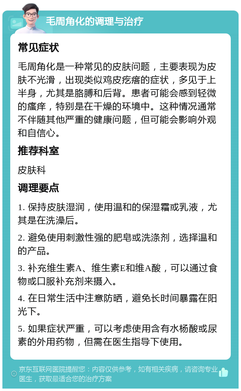 毛周角化的调理与治疗 常见症状 毛周角化是一种常见的皮肤问题，主要表现为皮肤不光滑，出现类似鸡皮疙瘩的症状，多见于上半身，尤其是胳膊和后背。患者可能会感到轻微的瘙痒，特别是在干燥的环境中。这种情况通常不伴随其他严重的健康问题，但可能会影响外观和自信心。 推荐科室 皮肤科 调理要点 1. 保持皮肤湿润，使用温和的保湿霜或乳液，尤其是在洗澡后。 2. 避免使用刺激性强的肥皂或洗涤剂，选择温和的产品。 3. 补充维生素A、维生素E和维A酸，可以通过食物或口服补充剂来摄入。 4. 在日常生活中注意防晒，避免长时间暴露在阳光下。 5. 如果症状严重，可以考虑使用含有水杨酸或尿素的外用药物，但需在医生指导下使用。