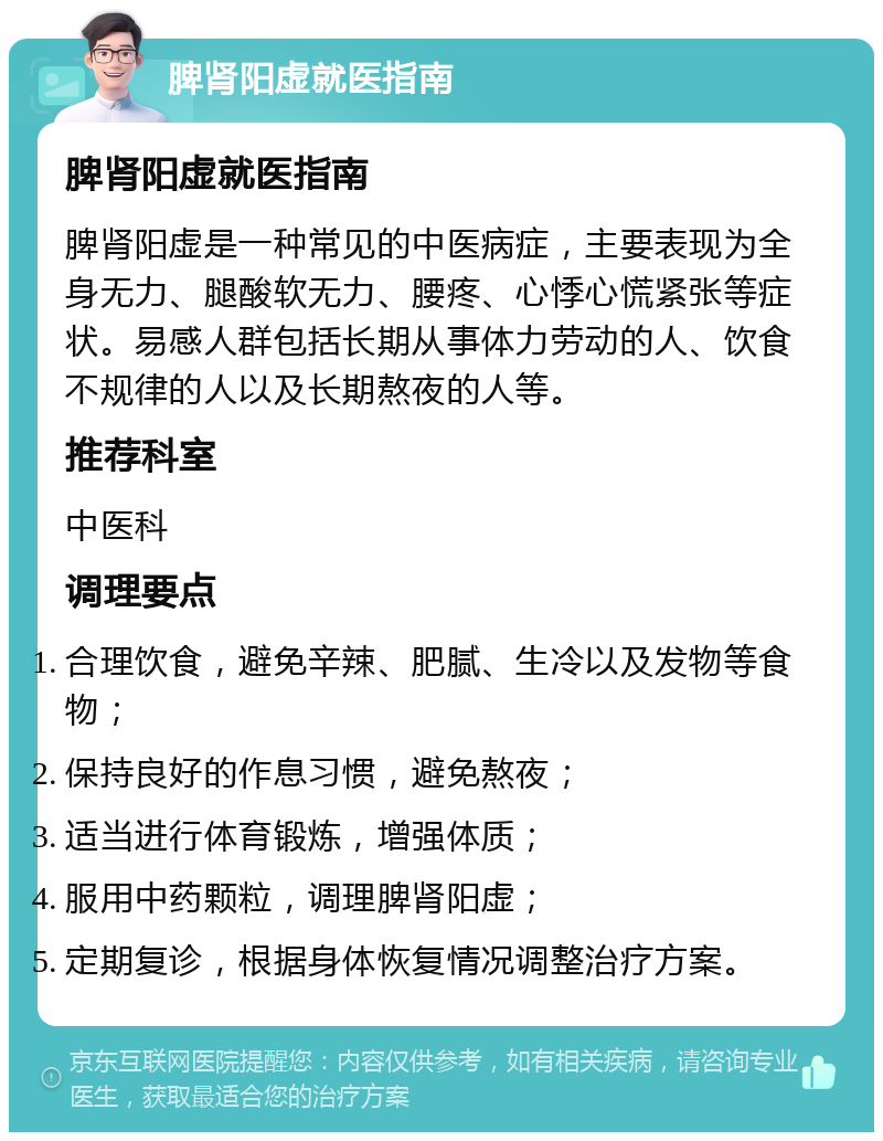 脾肾阳虚就医指南 脾肾阳虚就医指南 脾肾阳虚是一种常见的中医病症，主要表现为全身无力、腿酸软无力、腰疼、心悸心慌紧张等症状。易感人群包括长期从事体力劳动的人、饮食不规律的人以及长期熬夜的人等。 推荐科室 中医科 调理要点 合理饮食，避免辛辣、肥腻、生冷以及发物等食物； 保持良好的作息习惯，避免熬夜； 适当进行体育锻炼，增强体质； 服用中药颗粒，调理脾肾阳虚； 定期复诊，根据身体恢复情况调整治疗方案。