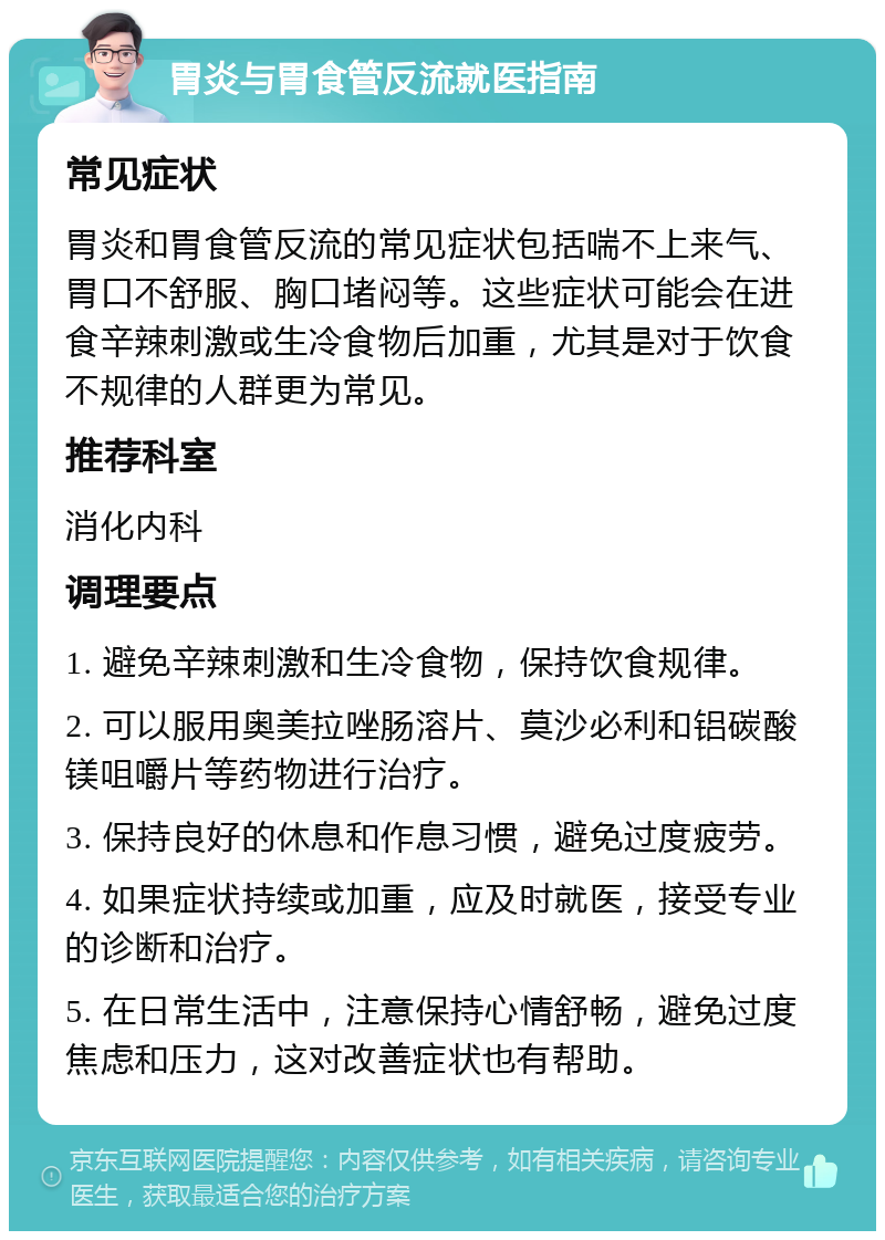 胃炎与胃食管反流就医指南 常见症状 胃炎和胃食管反流的常见症状包括喘不上来气、胃口不舒服、胸口堵闷等。这些症状可能会在进食辛辣刺激或生冷食物后加重，尤其是对于饮食不规律的人群更为常见。 推荐科室 消化内科 调理要点 1. 避免辛辣刺激和生冷食物，保持饮食规律。 2. 可以服用奥美拉唑肠溶片、莫沙必利和铝碳酸镁咀嚼片等药物进行治疗。 3. 保持良好的休息和作息习惯，避免过度疲劳。 4. 如果症状持续或加重，应及时就医，接受专业的诊断和治疗。 5. 在日常生活中，注意保持心情舒畅，避免过度焦虑和压力，这对改善症状也有帮助。