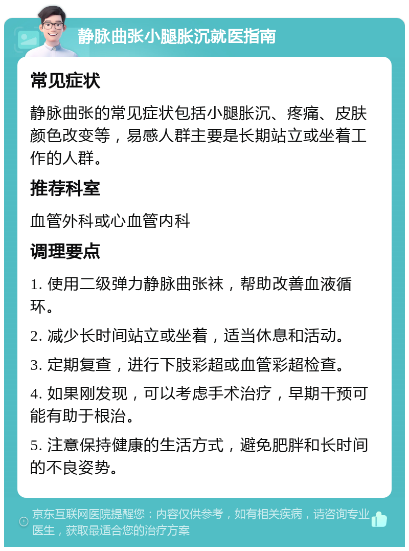 静脉曲张小腿胀沉就医指南 常见症状 静脉曲张的常见症状包括小腿胀沉、疼痛、皮肤颜色改变等，易感人群主要是长期站立或坐着工作的人群。 推荐科室 血管外科或心血管内科 调理要点 1. 使用二级弹力静脉曲张袜，帮助改善血液循环。 2. 减少长时间站立或坐着，适当休息和活动。 3. 定期复查，进行下肢彩超或血管彩超检查。 4. 如果刚发现，可以考虑手术治疗，早期干预可能有助于根治。 5. 注意保持健康的生活方式，避免肥胖和长时间的不良姿势。