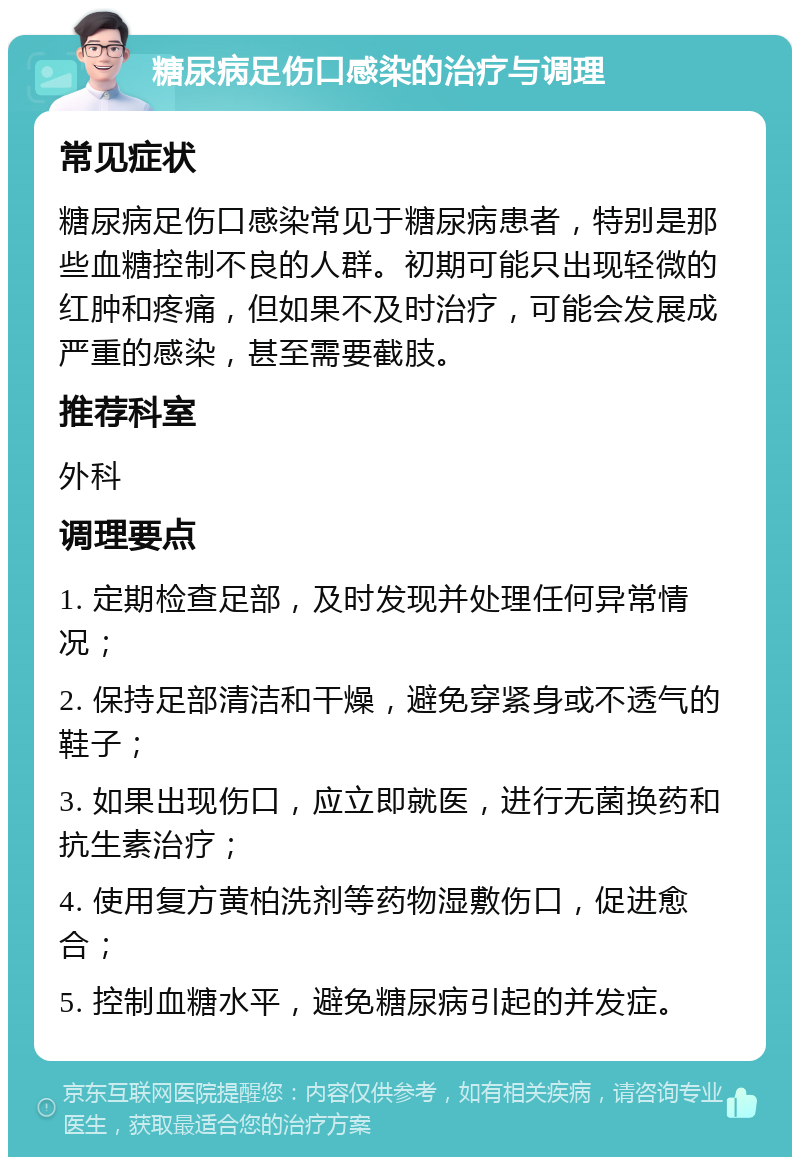 糖尿病足伤口感染的治疗与调理 常见症状 糖尿病足伤口感染常见于糖尿病患者，特别是那些血糖控制不良的人群。初期可能只出现轻微的红肿和疼痛，但如果不及时治疗，可能会发展成严重的感染，甚至需要截肢。 推荐科室 外科 调理要点 1. 定期检查足部，及时发现并处理任何异常情况； 2. 保持足部清洁和干燥，避免穿紧身或不透气的鞋子； 3. 如果出现伤口，应立即就医，进行无菌换药和抗生素治疗； 4. 使用复方黄柏洗剂等药物湿敷伤口，促进愈合； 5. 控制血糖水平，避免糖尿病引起的并发症。