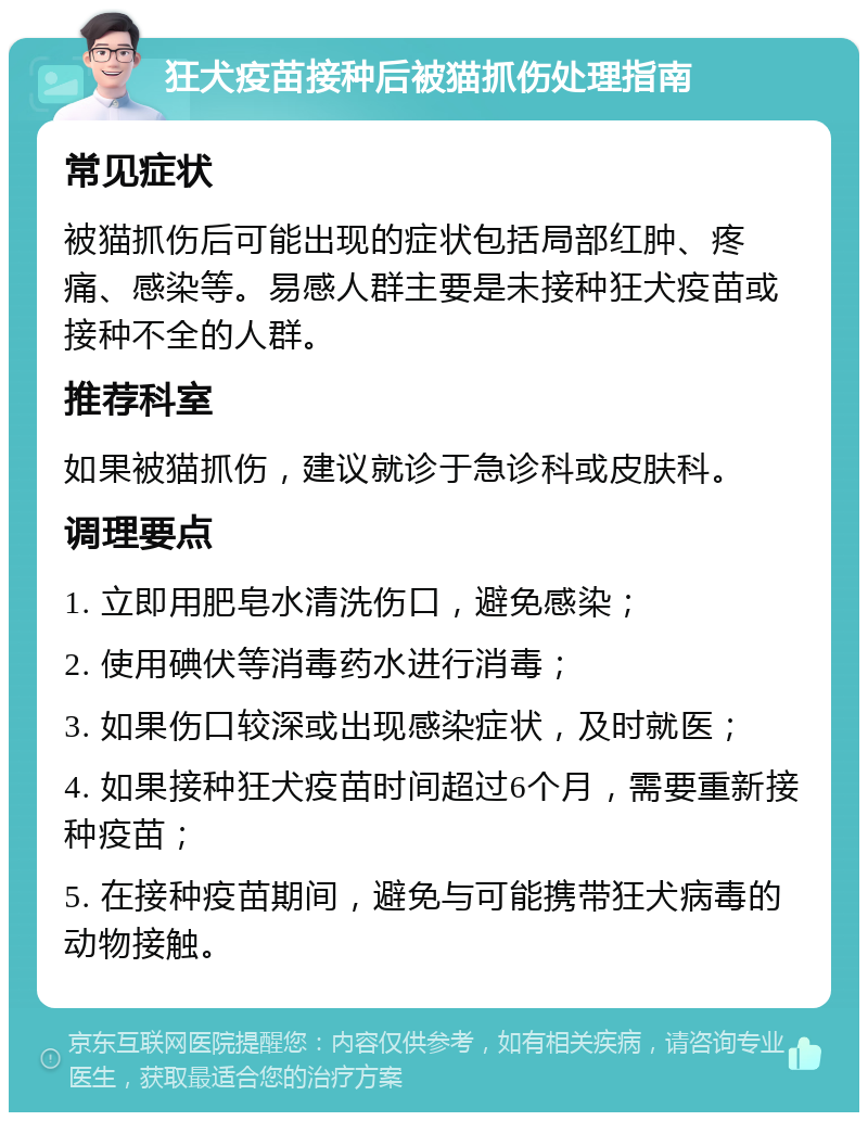 狂犬疫苗接种后被猫抓伤处理指南 常见症状 被猫抓伤后可能出现的症状包括局部红肿、疼痛、感染等。易感人群主要是未接种狂犬疫苗或接种不全的人群。 推荐科室 如果被猫抓伤，建议就诊于急诊科或皮肤科。 调理要点 1. 立即用肥皂水清洗伤口，避免感染； 2. 使用碘伏等消毒药水进行消毒； 3. 如果伤口较深或出现感染症状，及时就医； 4. 如果接种狂犬疫苗时间超过6个月，需要重新接种疫苗； 5. 在接种疫苗期间，避免与可能携带狂犬病毒的动物接触。