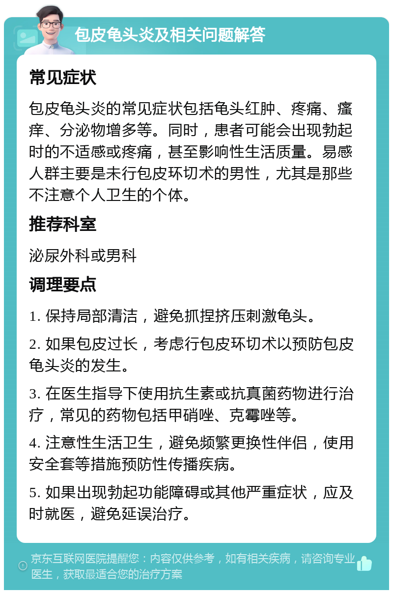 包皮龟头炎及相关问题解答 常见症状 包皮龟头炎的常见症状包括龟头红肿、疼痛、瘙痒、分泌物增多等。同时，患者可能会出现勃起时的不适感或疼痛，甚至影响性生活质量。易感人群主要是未行包皮环切术的男性，尤其是那些不注意个人卫生的个体。 推荐科室 泌尿外科或男科 调理要点 1. 保持局部清洁，避免抓捏挤压刺激龟头。 2. 如果包皮过长，考虑行包皮环切术以预防包皮龟头炎的发生。 3. 在医生指导下使用抗生素或抗真菌药物进行治疗，常见的药物包括甲硝唑、克霉唑等。 4. 注意性生活卫生，避免频繁更换性伴侣，使用安全套等措施预防性传播疾病。 5. 如果出现勃起功能障碍或其他严重症状，应及时就医，避免延误治疗。