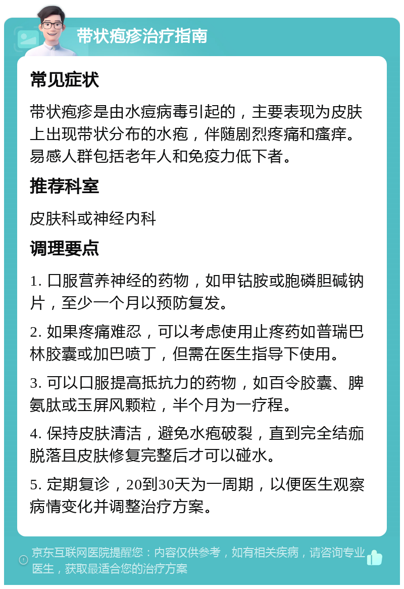 带状疱疹治疗指南 常见症状 带状疱疹是由水痘病毒引起的，主要表现为皮肤上出现带状分布的水疱，伴随剧烈疼痛和瘙痒。易感人群包括老年人和免疫力低下者。 推荐科室 皮肤科或神经内科 调理要点 1. 口服营养神经的药物，如甲钴胺或胞磷胆碱钠片，至少一个月以预防复发。 2. 如果疼痛难忍，可以考虑使用止疼药如普瑞巴林胶囊或加巴喷丁，但需在医生指导下使用。 3. 可以口服提高抵抗力的药物，如百令胶囊、脾氨肽或玉屏风颗粒，半个月为一疗程。 4. 保持皮肤清洁，避免水疱破裂，直到完全结痂脱落且皮肤修复完整后才可以碰水。 5. 定期复诊，20到30天为一周期，以便医生观察病情变化并调整治疗方案。