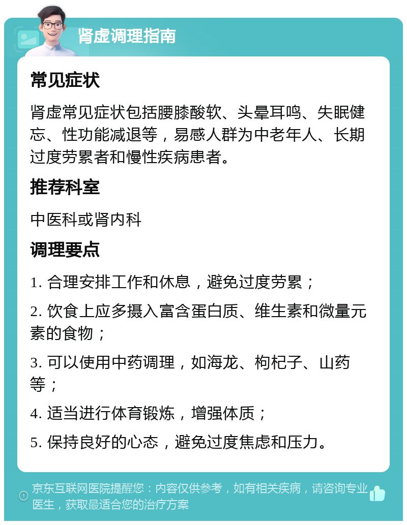 肾虚调理指南 常见症状 肾虚常见症状包括腰膝酸软、头晕耳鸣、失眠健忘、性功能减退等，易感人群为中老年人、长期过度劳累者和慢性疾病患者。 推荐科室 中医科或肾内科 调理要点 1. 合理安排工作和休息，避免过度劳累； 2. 饮食上应多摄入富含蛋白质、维生素和微量元素的食物； 3. 可以使用中药调理，如海龙、枸杞子、山药等； 4. 适当进行体育锻炼，增强体质； 5. 保持良好的心态，避免过度焦虑和压力。