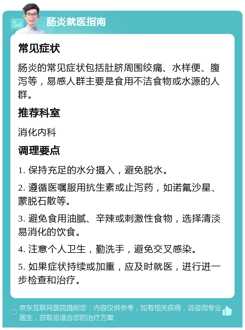 肠炎就医指南 常见症状 肠炎的常见症状包括肚脐周围绞痛、水样便、腹泻等，易感人群主要是食用不洁食物或水源的人群。 推荐科室 消化内科 调理要点 1. 保持充足的水分摄入，避免脱水。 2. 遵循医嘱服用抗生素或止泻药，如诺氟沙星、蒙脱石散等。 3. 避免食用油腻、辛辣或刺激性食物，选择清淡易消化的饮食。 4. 注意个人卫生，勤洗手，避免交叉感染。 5. 如果症状持续或加重，应及时就医，进行进一步检查和治疗。