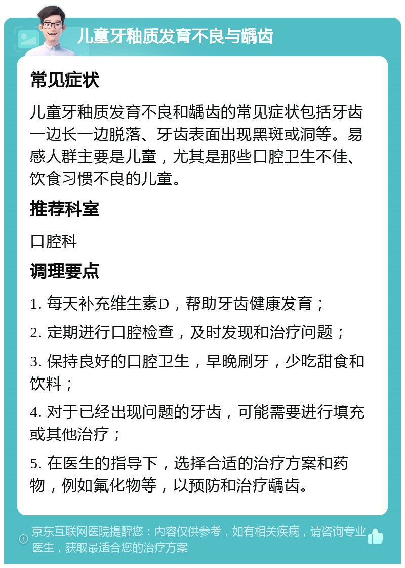 儿童牙釉质发育不良与龋齿 常见症状 儿童牙釉质发育不良和龋齿的常见症状包括牙齿一边长一边脱落、牙齿表面出现黑斑或洞等。易感人群主要是儿童，尤其是那些口腔卫生不佳、饮食习惯不良的儿童。 推荐科室 口腔科 调理要点 1. 每天补充维生素D，帮助牙齿健康发育； 2. 定期进行口腔检查，及时发现和治疗问题； 3. 保持良好的口腔卫生，早晚刷牙，少吃甜食和饮料； 4. 对于已经出现问题的牙齿，可能需要进行填充或其他治疗； 5. 在医生的指导下，选择合适的治疗方案和药物，例如氟化物等，以预防和治疗龋齿。