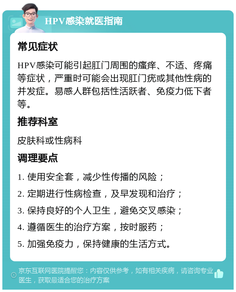 HPV感染就医指南 常见症状 HPV感染可能引起肛门周围的瘙痒、不适、疼痛等症状，严重时可能会出现肛门疣或其他性病的并发症。易感人群包括性活跃者、免疫力低下者等。 推荐科室 皮肤科或性病科 调理要点 1. 使用安全套，减少性传播的风险； 2. 定期进行性病检查，及早发现和治疗； 3. 保持良好的个人卫生，避免交叉感染； 4. 遵循医生的治疗方案，按时服药； 5. 加强免疫力，保持健康的生活方式。