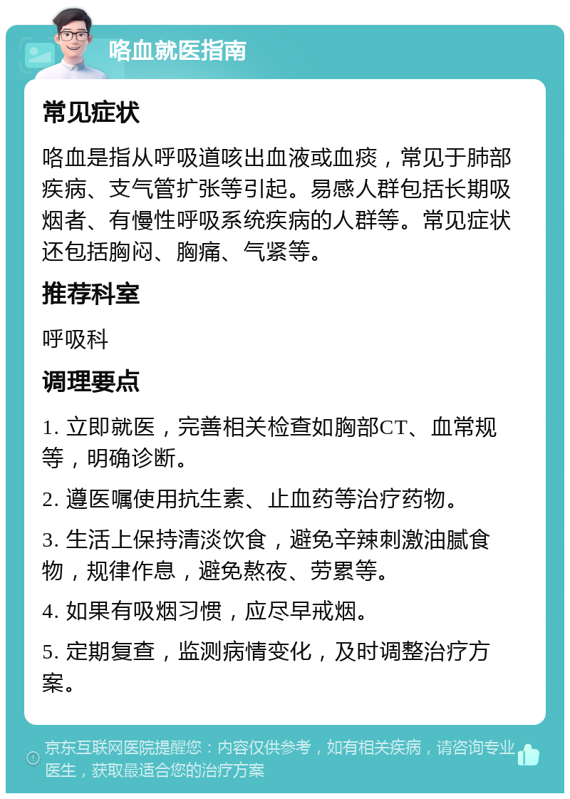 咯血就医指南 常见症状 咯血是指从呼吸道咳出血液或血痰，常见于肺部疾病、支气管扩张等引起。易感人群包括长期吸烟者、有慢性呼吸系统疾病的人群等。常见症状还包括胸闷、胸痛、气紧等。 推荐科室 呼吸科 调理要点 1. 立即就医，完善相关检查如胸部CT、血常规等，明确诊断。 2. 遵医嘱使用抗生素、止血药等治疗药物。 3. 生活上保持清淡饮食，避免辛辣刺激油腻食物，规律作息，避免熬夜、劳累等。 4. 如果有吸烟习惯，应尽早戒烟。 5. 定期复查，监测病情变化，及时调整治疗方案。