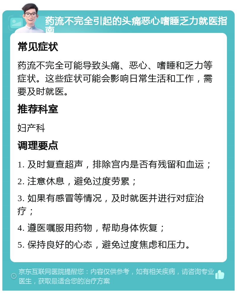 药流不完全引起的头痛恶心嗜睡乏力就医指南 常见症状 药流不完全可能导致头痛、恶心、嗜睡和乏力等症状。这些症状可能会影响日常生活和工作，需要及时就医。 推荐科室 妇产科 调理要点 1. 及时复查超声，排除宫内是否有残留和血运； 2. 注意休息，避免过度劳累； 3. 如果有感冒等情况，及时就医并进行对症治疗； 4. 遵医嘱服用药物，帮助身体恢复； 5. 保持良好的心态，避免过度焦虑和压力。