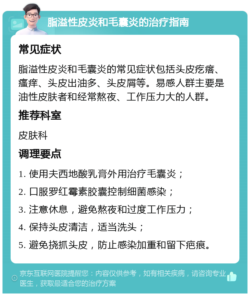 脂溢性皮炎和毛囊炎的治疗指南 常见症状 脂溢性皮炎和毛囊炎的常见症状包括头皮疙瘩、瘙痒、头皮出油多、头皮屑等。易感人群主要是油性皮肤者和经常熬夜、工作压力大的人群。 推荐科室 皮肤科 调理要点 1. 使用夫西地酸乳膏外用治疗毛囊炎； 2. 口服罗红霉素胶囊控制细菌感染； 3. 注意休息，避免熬夜和过度工作压力； 4. 保持头皮清洁，适当洗头； 5. 避免挠抓头皮，防止感染加重和留下疤痕。