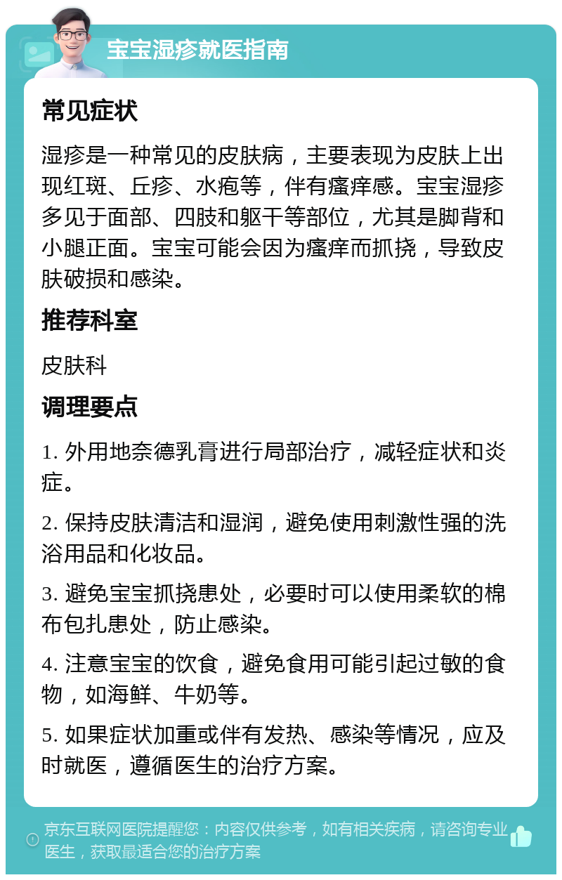 宝宝湿疹就医指南 常见症状 湿疹是一种常见的皮肤病，主要表现为皮肤上出现红斑、丘疹、水疱等，伴有瘙痒感。宝宝湿疹多见于面部、四肢和躯干等部位，尤其是脚背和小腿正面。宝宝可能会因为瘙痒而抓挠，导致皮肤破损和感染。 推荐科室 皮肤科 调理要点 1. 外用地奈德乳膏进行局部治疗，减轻症状和炎症。 2. 保持皮肤清洁和湿润，避免使用刺激性强的洗浴用品和化妆品。 3. 避免宝宝抓挠患处，必要时可以使用柔软的棉布包扎患处，防止感染。 4. 注意宝宝的饮食，避免食用可能引起过敏的食物，如海鲜、牛奶等。 5. 如果症状加重或伴有发热、感染等情况，应及时就医，遵循医生的治疗方案。