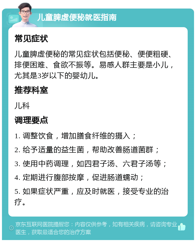 儿童脾虚便秘就医指南 常见症状 儿童脾虚便秘的常见症状包括便秘、便便粗硬、排便困难、食欲不振等。易感人群主要是小儿，尤其是3岁以下的婴幼儿。 推荐科室 儿科 调理要点 1. 调整饮食，增加膳食纤维的摄入； 2. 给予适量的益生菌，帮助改善肠道菌群； 3. 使用中药调理，如四君子汤、六君子汤等； 4. 定期进行腹部按摩，促进肠道蠕动； 5. 如果症状严重，应及时就医，接受专业的治疗。