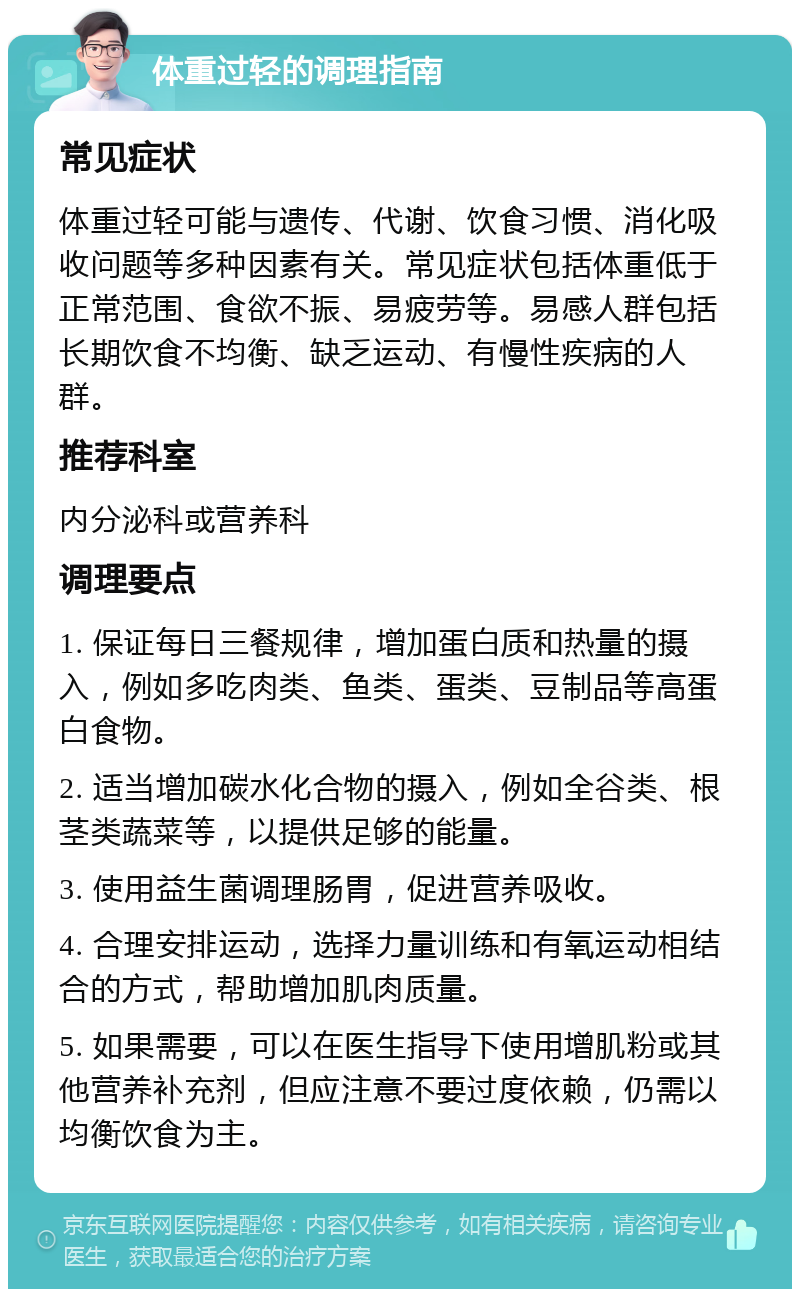 体重过轻的调理指南 常见症状 体重过轻可能与遗传、代谢、饮食习惯、消化吸收问题等多种因素有关。常见症状包括体重低于正常范围、食欲不振、易疲劳等。易感人群包括长期饮食不均衡、缺乏运动、有慢性疾病的人群。 推荐科室 内分泌科或营养科 调理要点 1. 保证每日三餐规律，增加蛋白质和热量的摄入，例如多吃肉类、鱼类、蛋类、豆制品等高蛋白食物。 2. 适当增加碳水化合物的摄入，例如全谷类、根茎类蔬菜等，以提供足够的能量。 3. 使用益生菌调理肠胃，促进营养吸收。 4. 合理安排运动，选择力量训练和有氧运动相结合的方式，帮助增加肌肉质量。 5. 如果需要，可以在医生指导下使用增肌粉或其他营养补充剂，但应注意不要过度依赖，仍需以均衡饮食为主。